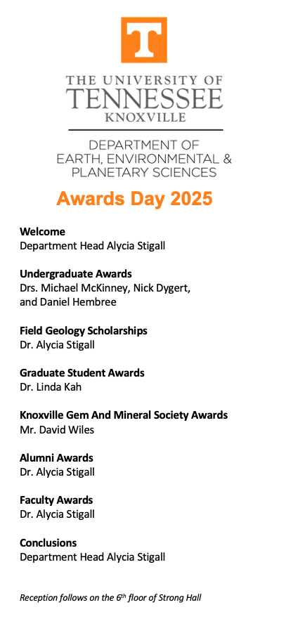 EEPS Awards Day 2025 Program
Welcome
Department Head Alycia Stigall
Undergraduate Awards
Drs. Michael McKinney, Nick Dygert, 
and Daniel Hembree
Field Geology Scholarships 
Dr. Alycia Stigall
Graduate Student Awards
Dr. Linda Kah
Knoxville Gem And Mineral Society Awards 
Mr. David Wiles 
Alumni Awards
Dr. Alycia Stigall
Faculty Awards 
Dr. Alycia Stigall
Conclusions
Department Head Alycia Stigall
Reception follows on the 6th floor of Strong Hall